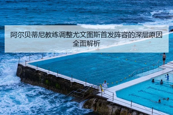 阿尔贝蒂尼教练调整尤文图斯首发阵容的深层原因全面解析