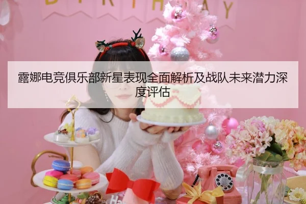 露娜电竞俱乐部新星表现全面解析及战队未来潜力深度评估